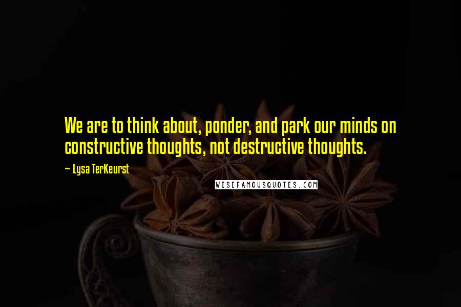 Lysa TerKeurst Quotes: We are to think about, ponder, and park our minds on constructive thoughts, not destructive thoughts.
