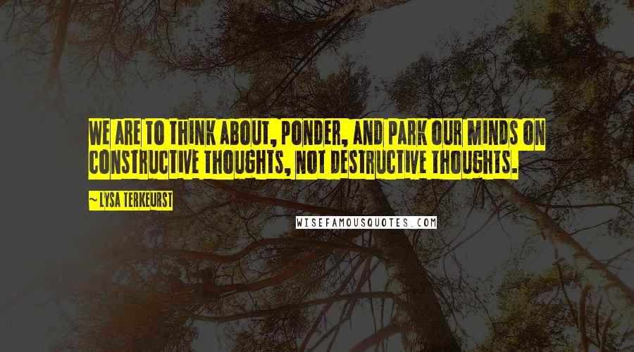 Lysa TerKeurst Quotes: We are to think about, ponder, and park our minds on constructive thoughts, not destructive thoughts.