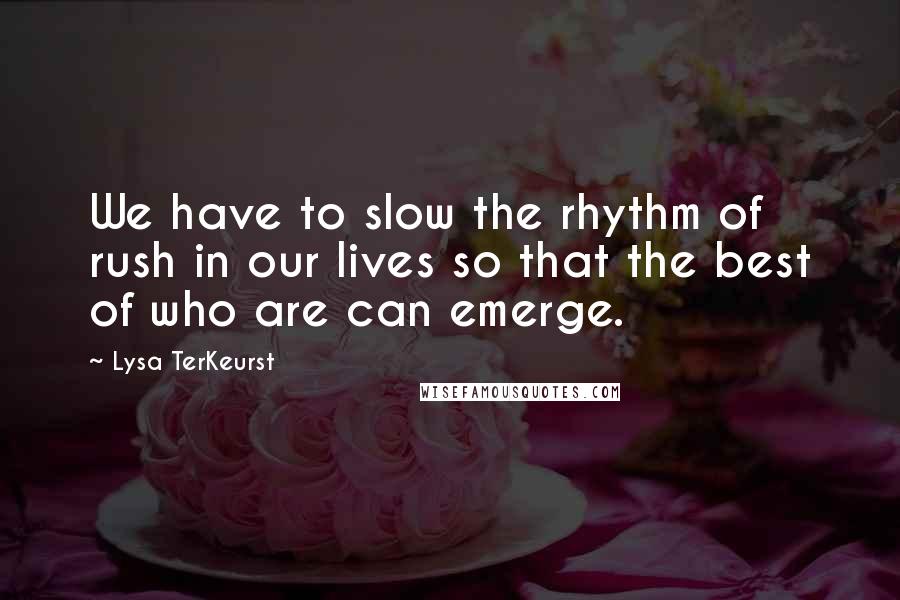 Lysa TerKeurst Quotes: We have to slow the rhythm of rush in our lives so that the best of who are can emerge.