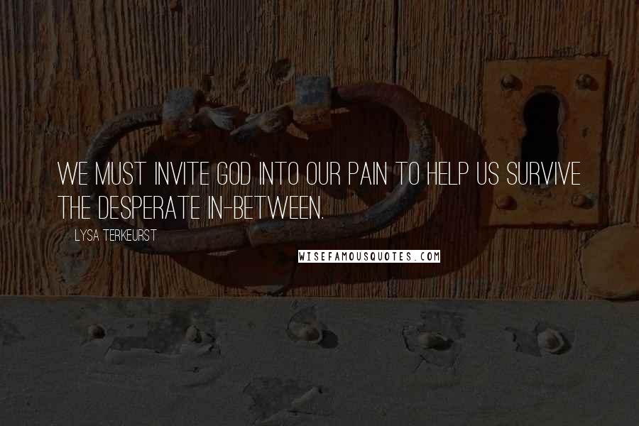 Lysa TerKeurst Quotes: We must invite God into our pain to help us survive the desperate in-between.