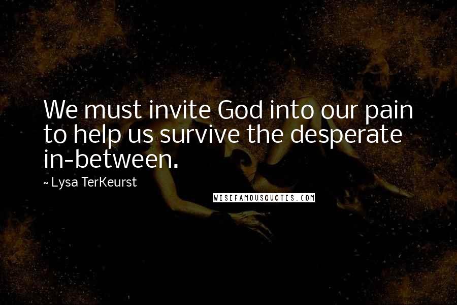 Lysa TerKeurst Quotes: We must invite God into our pain to help us survive the desperate in-between.