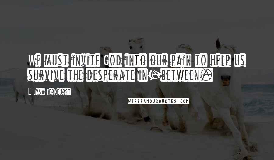 Lysa TerKeurst Quotes: We must invite God into our pain to help us survive the desperate in-between.