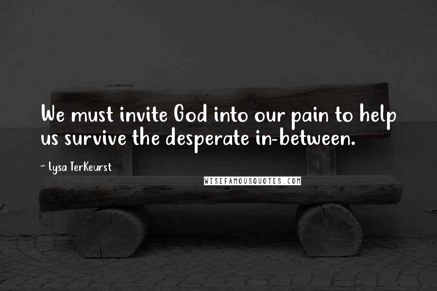 Lysa TerKeurst Quotes: We must invite God into our pain to help us survive the desperate in-between.