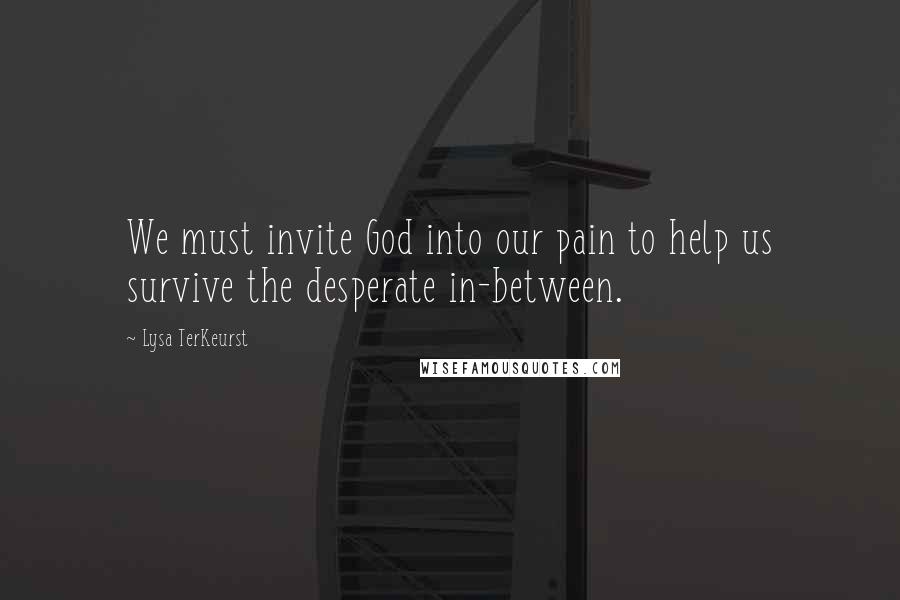 Lysa TerKeurst Quotes: We must invite God into our pain to help us survive the desperate in-between.