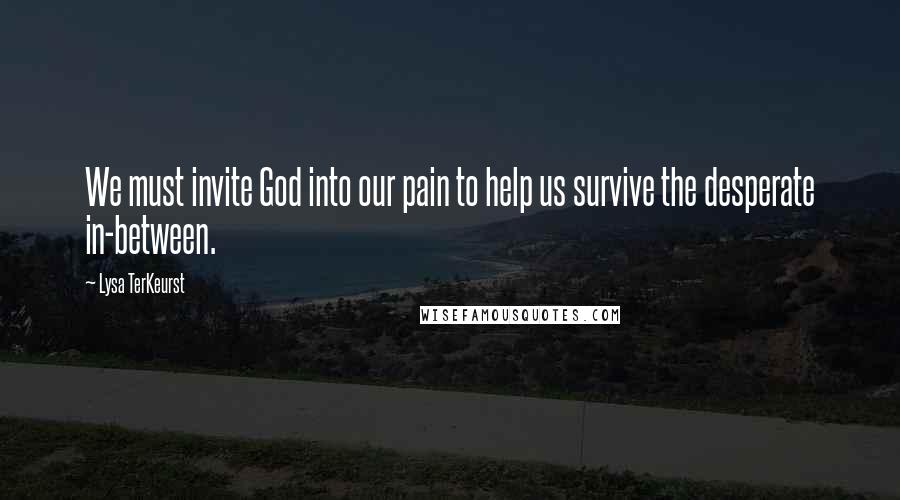 Lysa TerKeurst Quotes: We must invite God into our pain to help us survive the desperate in-between.