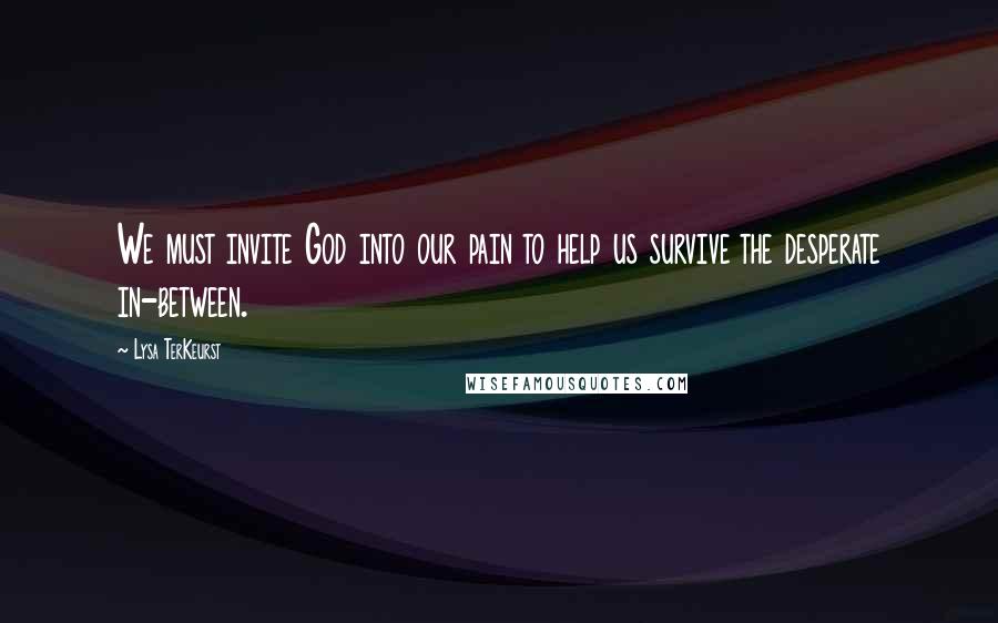 Lysa TerKeurst Quotes: We must invite God into our pain to help us survive the desperate in-between.