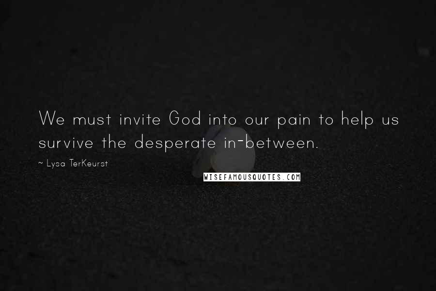 Lysa TerKeurst Quotes: We must invite God into our pain to help us survive the desperate in-between.
