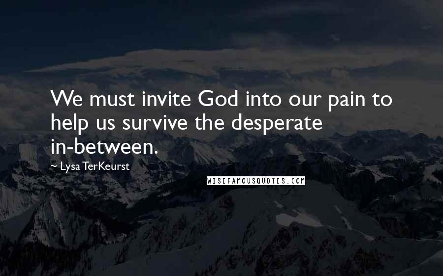 Lysa TerKeurst Quotes: We must invite God into our pain to help us survive the desperate in-between.