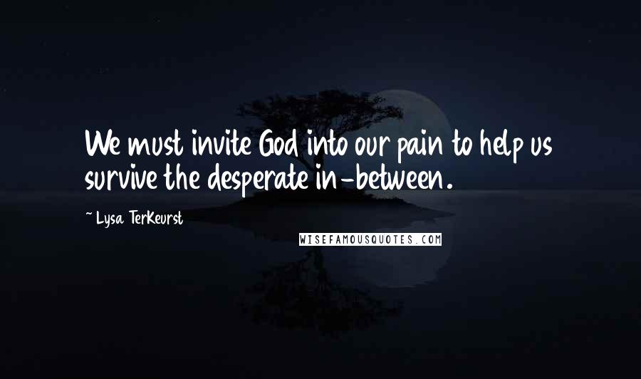 Lysa TerKeurst Quotes: We must invite God into our pain to help us survive the desperate in-between.