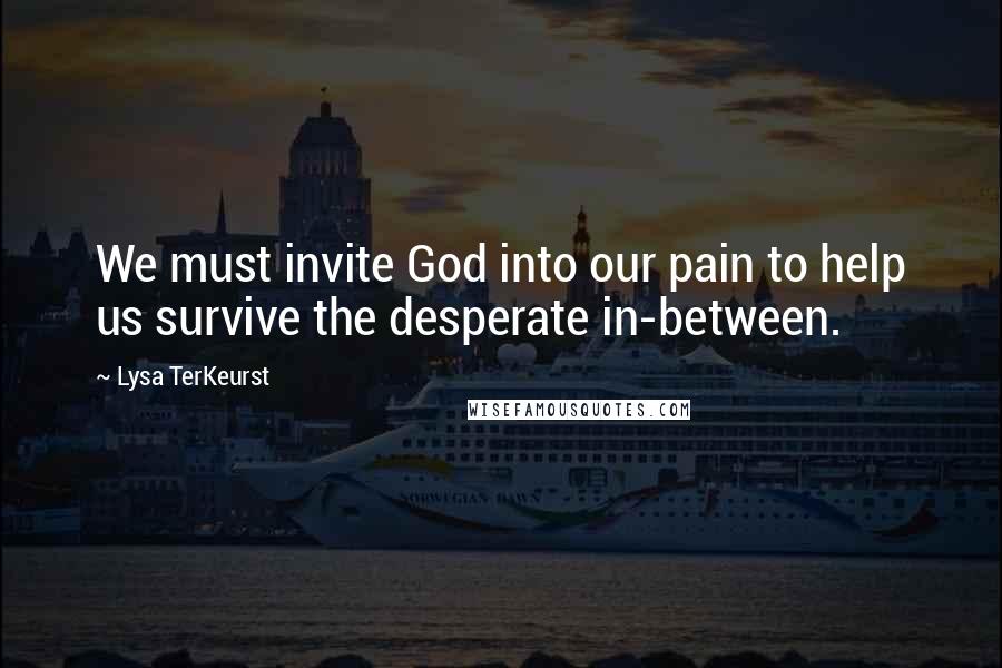 Lysa TerKeurst Quotes: We must invite God into our pain to help us survive the desperate in-between.