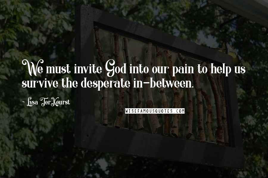 Lysa TerKeurst Quotes: We must invite God into our pain to help us survive the desperate in-between.