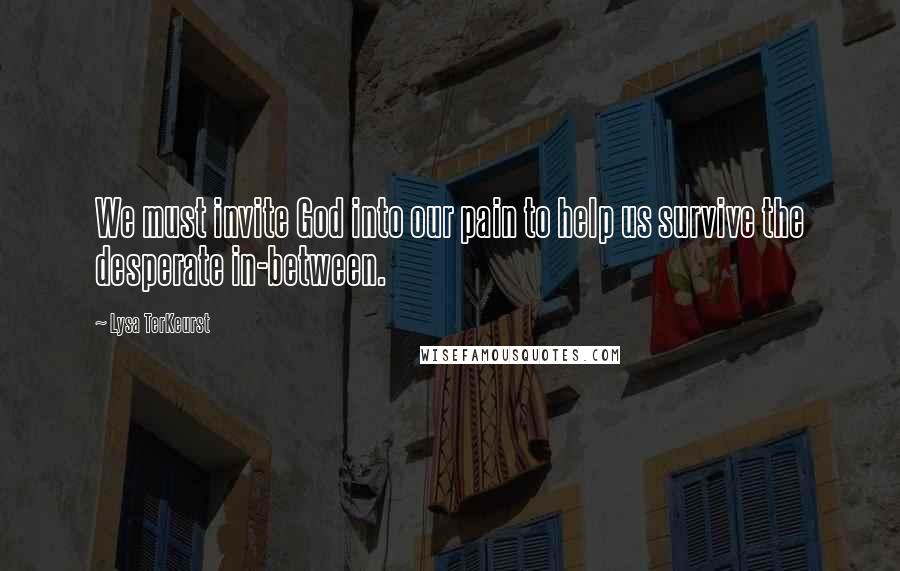 Lysa TerKeurst Quotes: We must invite God into our pain to help us survive the desperate in-between.