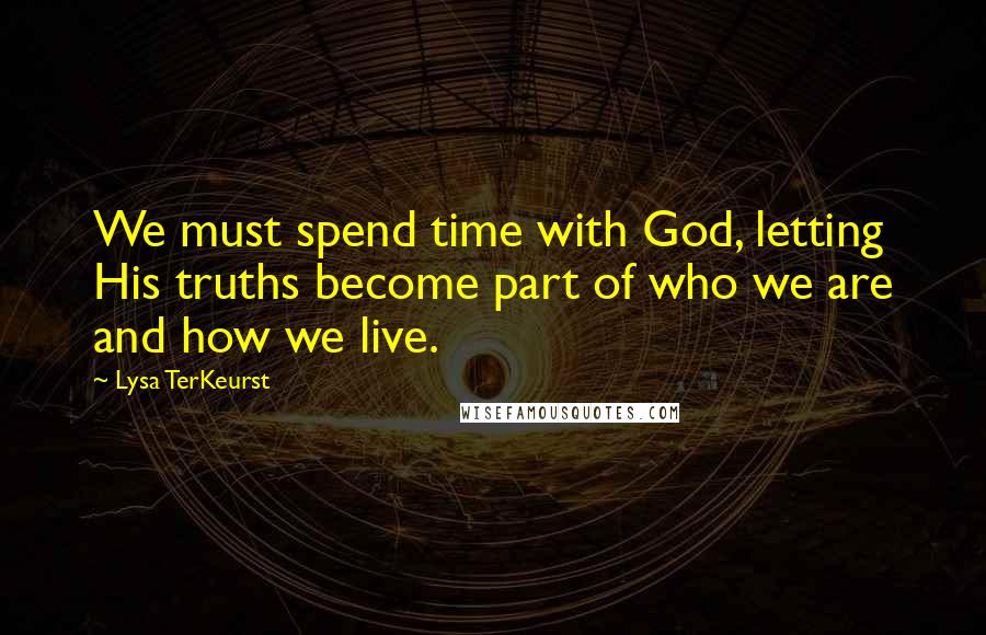 Lysa TerKeurst Quotes: We must spend time with God, letting His truths become part of who we are and how we live.
