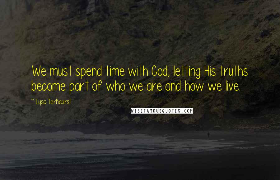 Lysa TerKeurst Quotes: We must spend time with God, letting His truths become part of who we are and how we live.