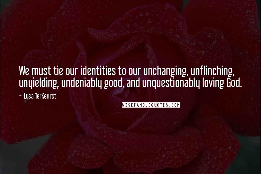 Lysa TerKeurst Quotes: We must tie our identities to our unchanging, unflinching, unyielding, undeniably good, and unquestionably loving God.