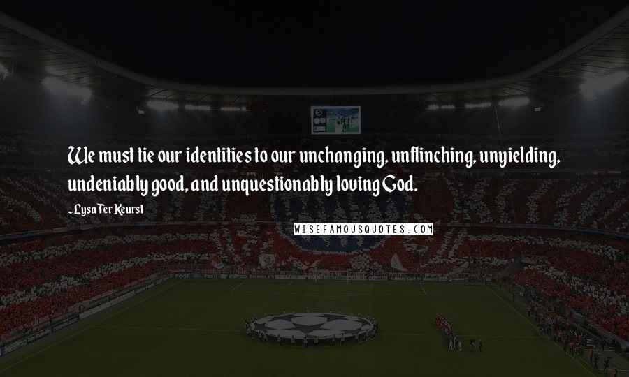 Lysa TerKeurst Quotes: We must tie our identities to our unchanging, unflinching, unyielding, undeniably good, and unquestionably loving God.