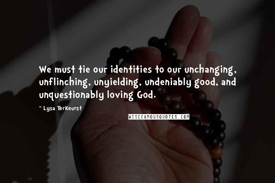 Lysa TerKeurst Quotes: We must tie our identities to our unchanging, unflinching, unyielding, undeniably good, and unquestionably loving God.