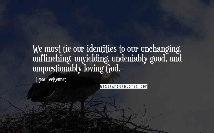 Lysa TerKeurst Quotes: We must tie our identities to our unchanging, unflinching, unyielding, undeniably good, and unquestionably loving God.