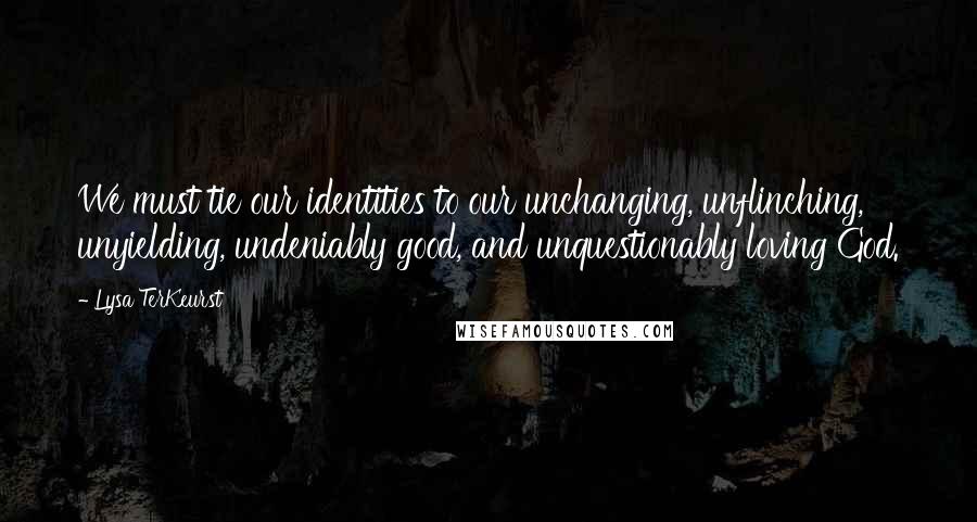 Lysa TerKeurst Quotes: We must tie our identities to our unchanging, unflinching, unyielding, undeniably good, and unquestionably loving God.