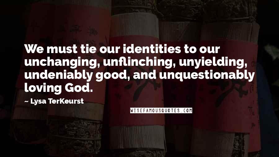 Lysa TerKeurst Quotes: We must tie our identities to our unchanging, unflinching, unyielding, undeniably good, and unquestionably loving God.