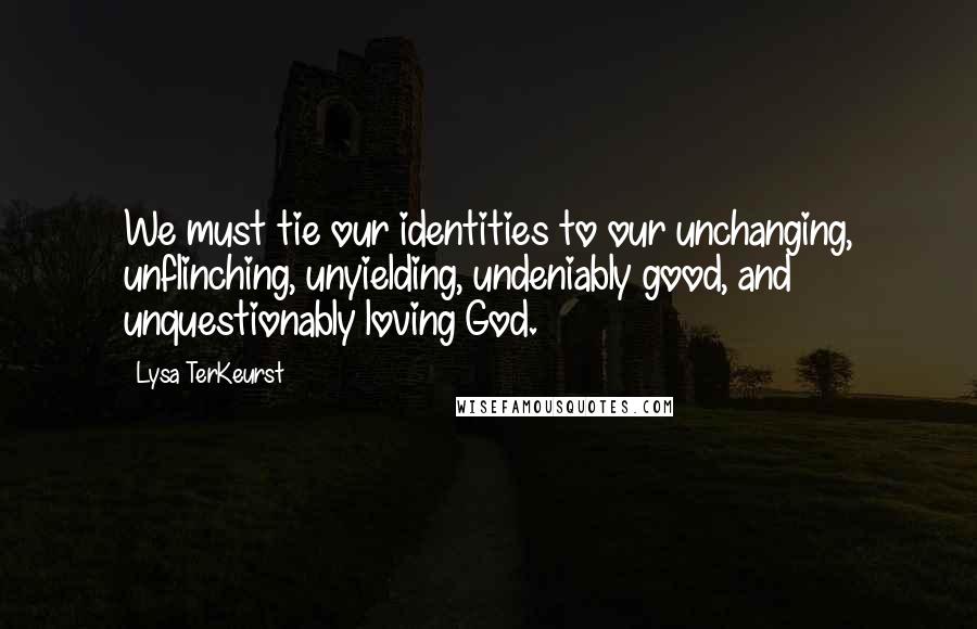 Lysa TerKeurst Quotes: We must tie our identities to our unchanging, unflinching, unyielding, undeniably good, and unquestionably loving God.