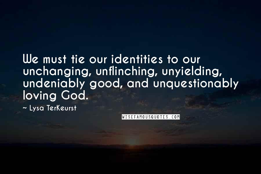 Lysa TerKeurst Quotes: We must tie our identities to our unchanging, unflinching, unyielding, undeniably good, and unquestionably loving God.