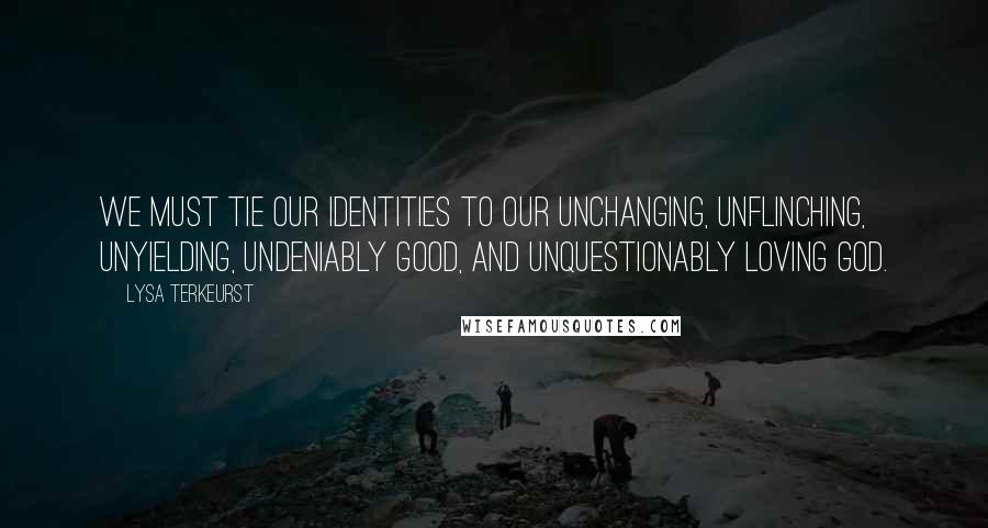 Lysa TerKeurst Quotes: We must tie our identities to our unchanging, unflinching, unyielding, undeniably good, and unquestionably loving God.