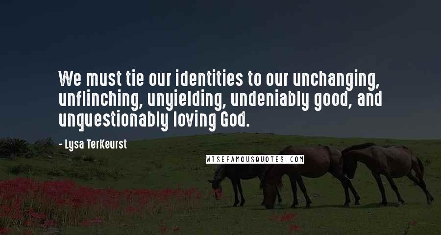 Lysa TerKeurst Quotes: We must tie our identities to our unchanging, unflinching, unyielding, undeniably good, and unquestionably loving God.