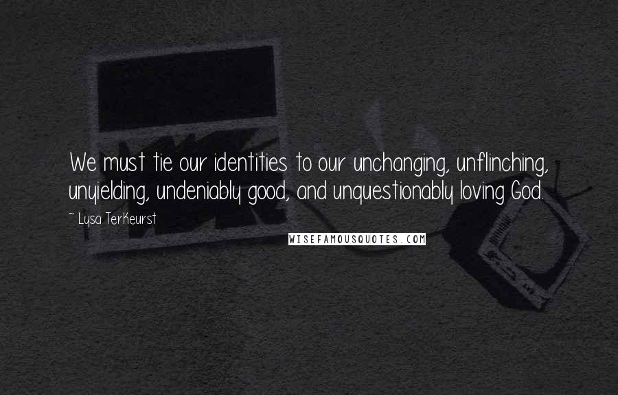 Lysa TerKeurst Quotes: We must tie our identities to our unchanging, unflinching, unyielding, undeniably good, and unquestionably loving God.