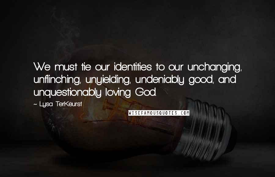 Lysa TerKeurst Quotes: We must tie our identities to our unchanging, unflinching, unyielding, undeniably good, and unquestionably loving God.