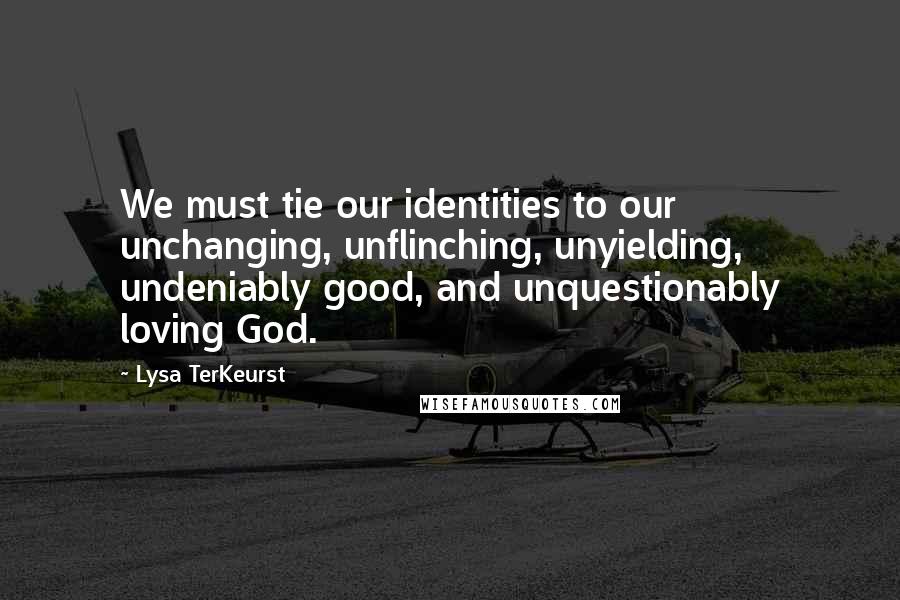 Lysa TerKeurst Quotes: We must tie our identities to our unchanging, unflinching, unyielding, undeniably good, and unquestionably loving God.