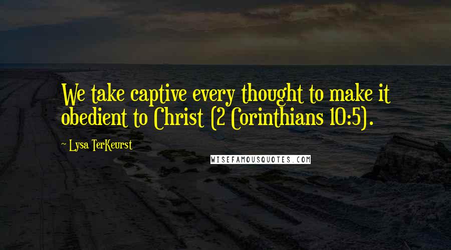 Lysa TerKeurst Quotes: We take captive every thought to make it obedient to Christ (2 Corinthians 10:5).