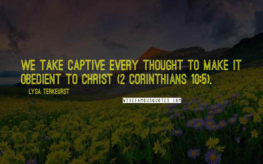 Lysa TerKeurst Quotes: We take captive every thought to make it obedient to Christ (2 Corinthians 10:5).