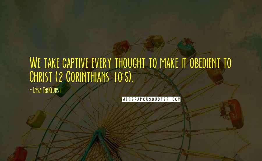 Lysa TerKeurst Quotes: We take captive every thought to make it obedient to Christ (2 Corinthians 10:5).