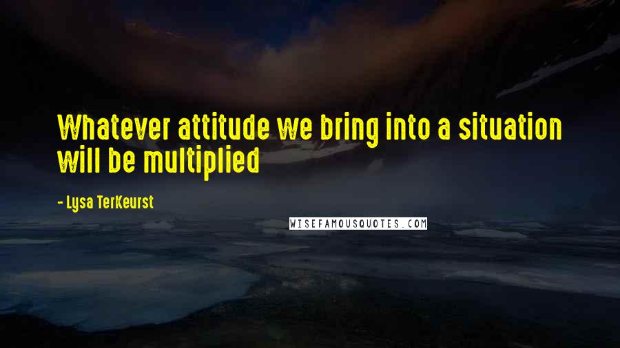 Lysa TerKeurst Quotes: Whatever attitude we bring into a situation will be multiplied