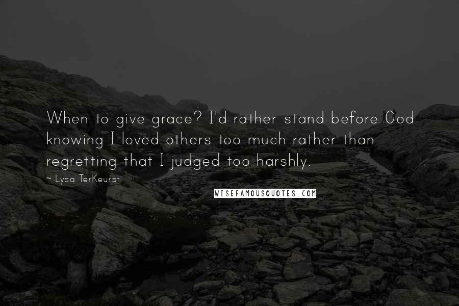 Lysa TerKeurst Quotes: When to give grace? I'd rather stand before God knowing I loved others too much rather than regretting that I judged too harshly.