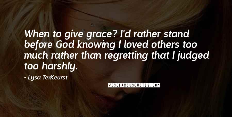 Lysa TerKeurst Quotes: When to give grace? I'd rather stand before God knowing I loved others too much rather than regretting that I judged too harshly.