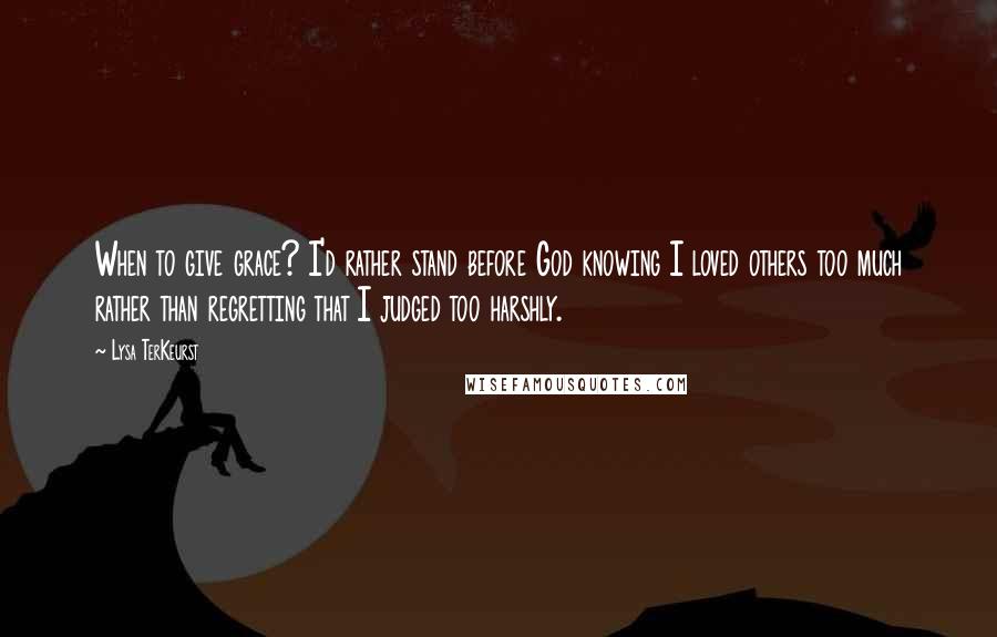 Lysa TerKeurst Quotes: When to give grace? I'd rather stand before God knowing I loved others too much rather than regretting that I judged too harshly.