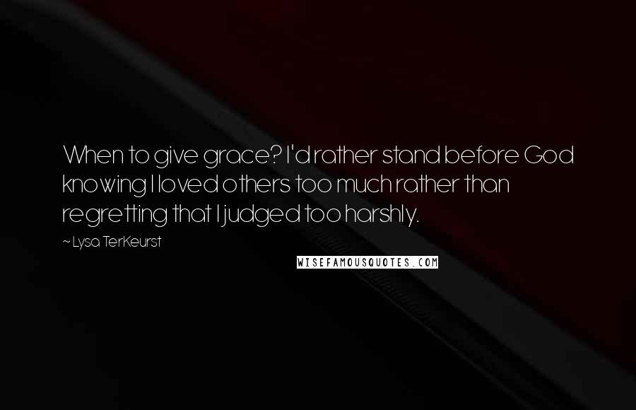 Lysa TerKeurst Quotes: When to give grace? I'd rather stand before God knowing I loved others too much rather than regretting that I judged too harshly.