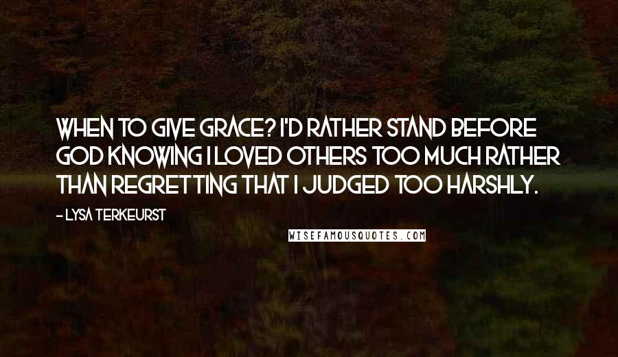 Lysa TerKeurst Quotes: When to give grace? I'd rather stand before God knowing I loved others too much rather than regretting that I judged too harshly.