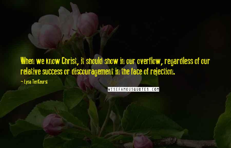 Lysa TerKeurst Quotes: When we know Christ, it should show in our overflow, regardless of our relative success or discouragement in the face of rejection.