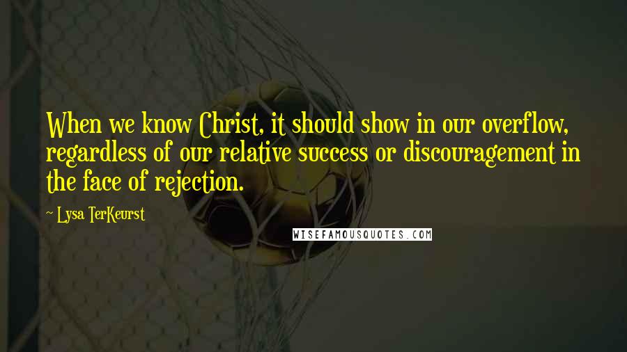 Lysa TerKeurst Quotes: When we know Christ, it should show in our overflow, regardless of our relative success or discouragement in the face of rejection.