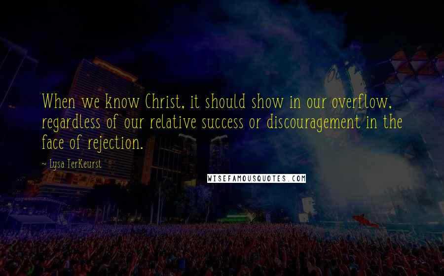 Lysa TerKeurst Quotes: When we know Christ, it should show in our overflow, regardless of our relative success or discouragement in the face of rejection.