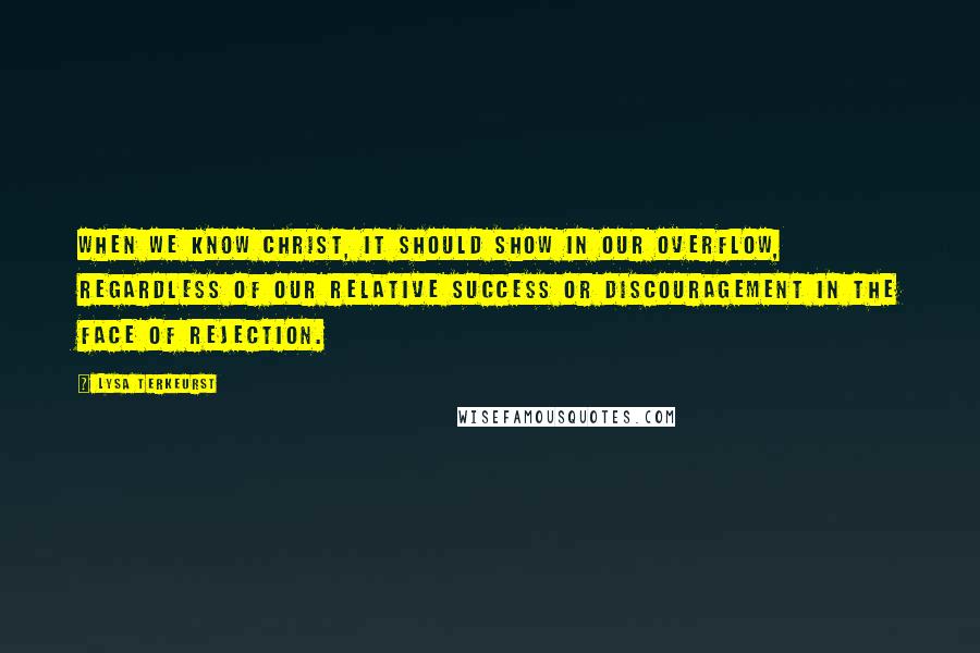 Lysa TerKeurst Quotes: When we know Christ, it should show in our overflow, regardless of our relative success or discouragement in the face of rejection.