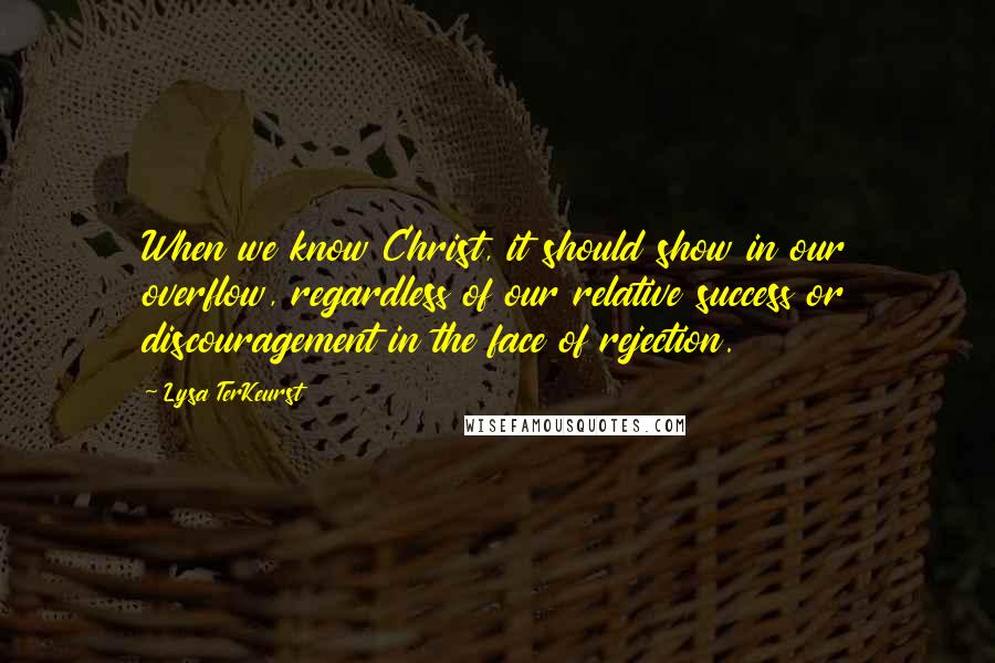 Lysa TerKeurst Quotes: When we know Christ, it should show in our overflow, regardless of our relative success or discouragement in the face of rejection.