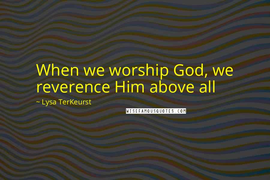 Lysa TerKeurst Quotes: When we worship God, we reverence Him above all