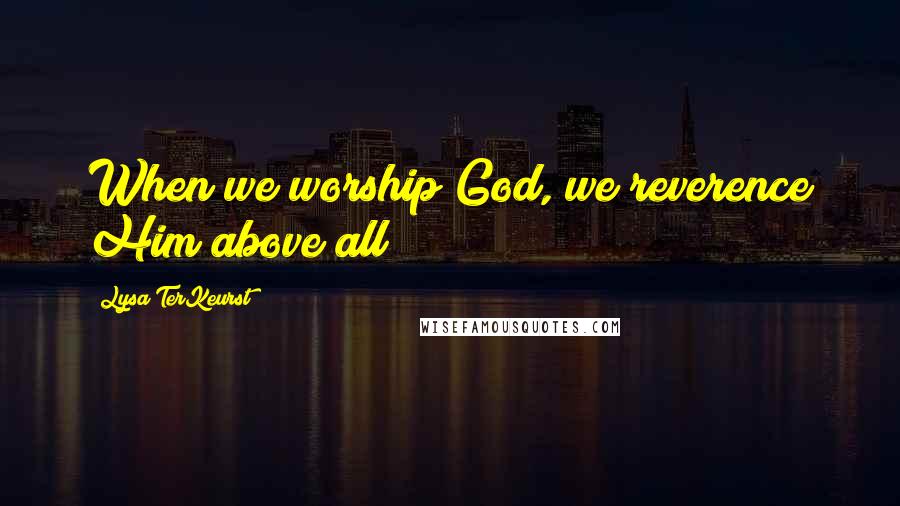 Lysa TerKeurst Quotes: When we worship God, we reverence Him above all