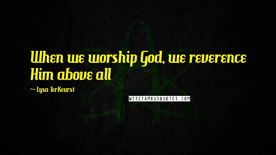 Lysa TerKeurst Quotes: When we worship God, we reverence Him above all