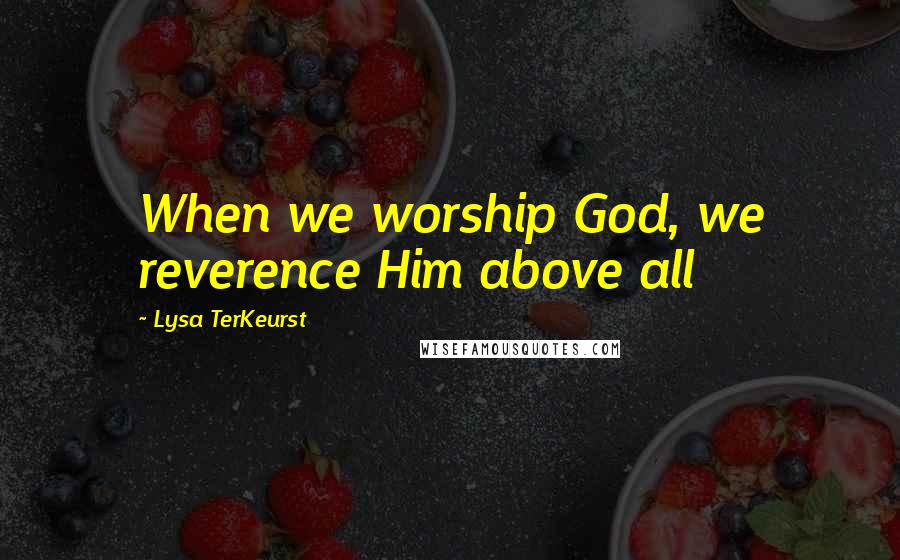 Lysa TerKeurst Quotes: When we worship God, we reverence Him above all