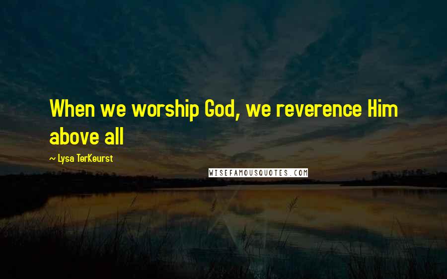 Lysa TerKeurst Quotes: When we worship God, we reverence Him above all
